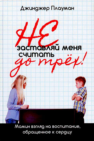 Не заставляй меня считать до трех! Мамин взгляд на воспитание, обращенное к сердцу